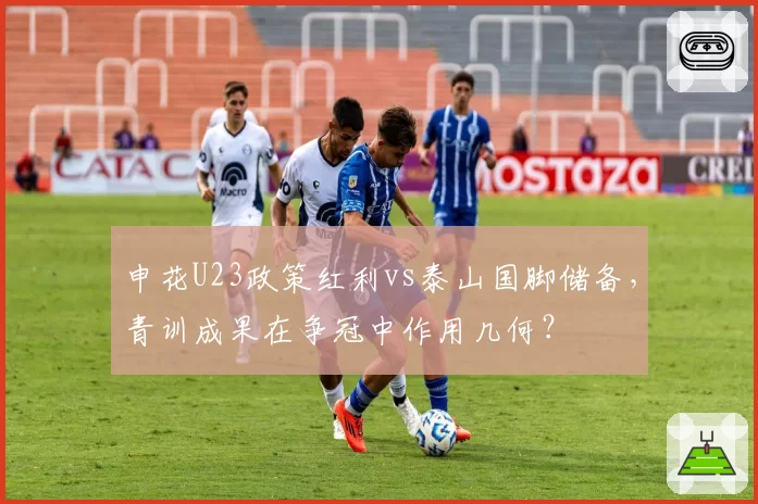 申花U23政策红利vs泰山国脚储备,青训成果在争冠中作用几何?