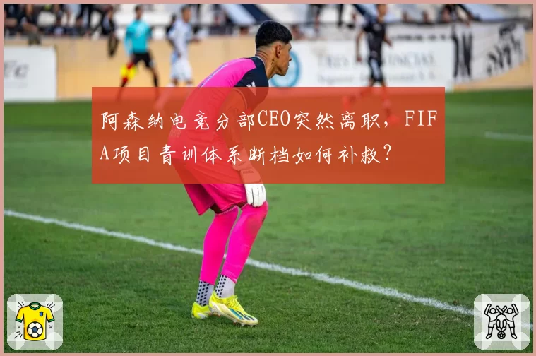 阿森纳电竞分部CEO突然离职，FIFA项目青训体系断档如何补救？