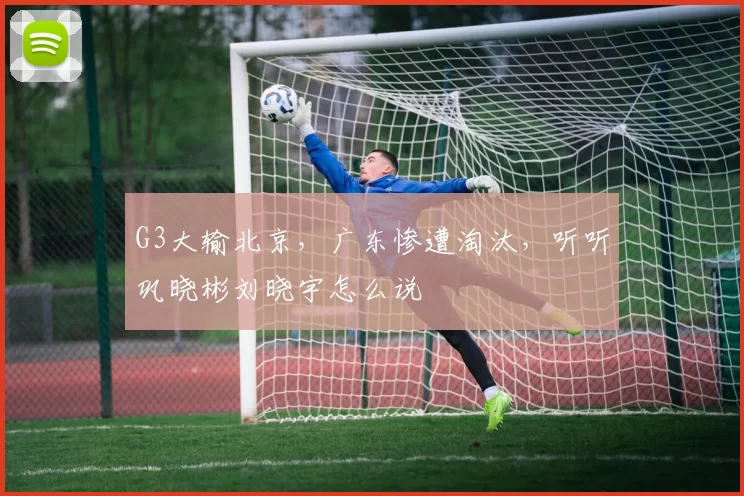 G3大输北京，广东惨遭淘汰，听听巩晓彬刘晓宇怎么说