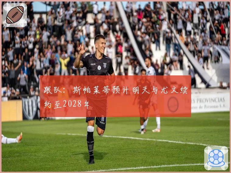 跟队：斯帕莱蒂预计明天与尤文续约至2028年