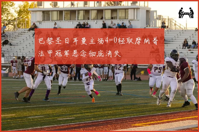 巴黎圣日耳曼主场4-0轻取摩纳哥 法甲冠军悬念彻底消失