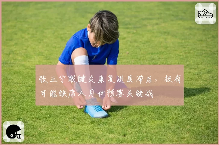 张玉宁跟腱炎康复进度滞后，极有可能缺席八月世预赛关键战