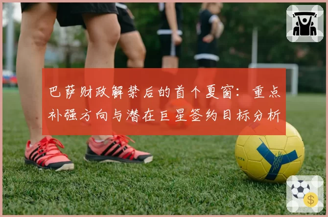 巴萨财政解禁后的首个夏窗:重点补强方向与潜在巨星签约目标分析