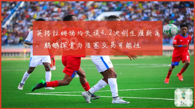 英格拉姆场均失误4.2次创生涯新高,鹈鹕探索与活塞交易可能性