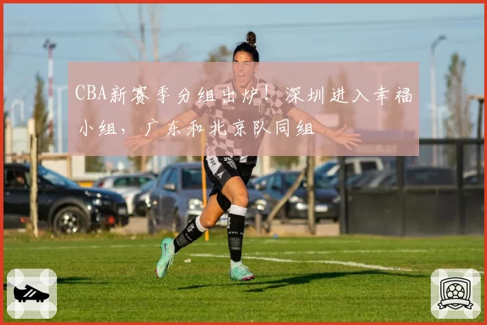 CBA新赛季分组出炉！深圳进入幸福小组，广东和北京队同组
