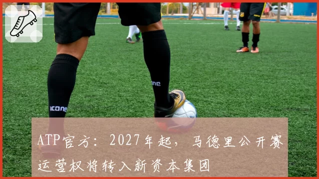 ATP官方:2027年起,马德里公开赛运营权将转入新资本集团