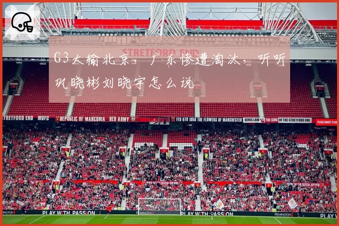 G3大输北京，广东惨遭淘汰，听听巩晓彬刘晓宇怎么说