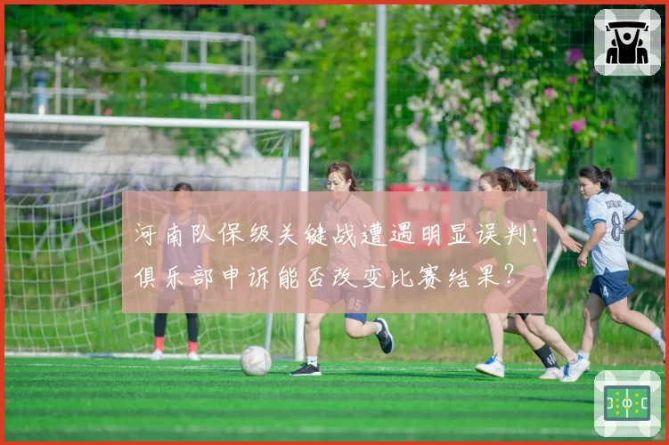 河南队保级关键战遭遇明显误判:俱乐部申诉能否改变比赛结果?