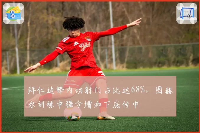 拜仁边锋内切射门占比达68%,图赫尔训练中强令增加下底传中