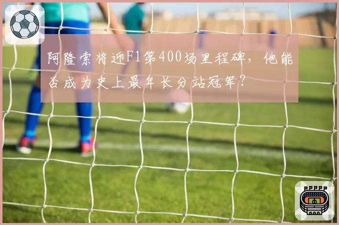 阿隆索将迎F1第400场里程碑,他能否成为史上最年长分站冠军?