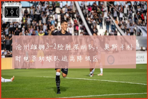 沧州雄狮3-2险胜深圳队，奥斯卡补时绝杀助球队逃离降级区