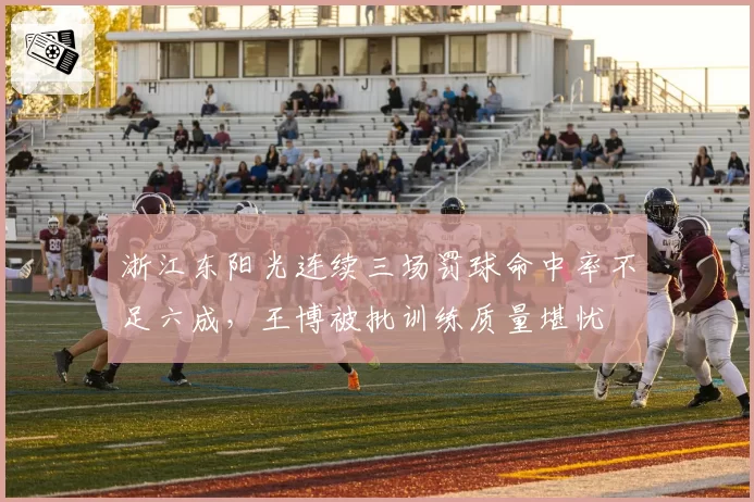 浙江东阳光连续三场罚球命中率不足六成,王博被批训练质量堪忧
