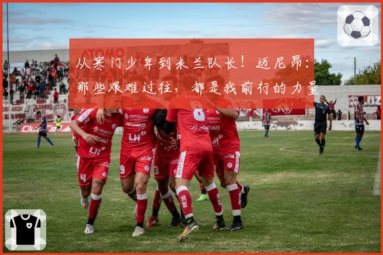 从寒门少年到米兰队长！迈尼昂：那些艰难过往，都是我前行的力量