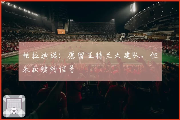 帕拉迪诺：愿留亚特兰大建队，但未获续约信号