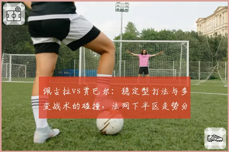 佩古拉vs贾巴尔:稳定型打法与多变战术的碰撞,法网下半区走势分析