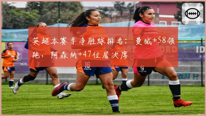 英超本赛季净胜球排名:曼城+58领跑,阿森纳+47位居次席