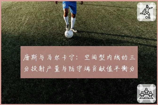 唐斯与马尔卡宁：空间型内线的三分投射产量与防守端贡献值平衡分析