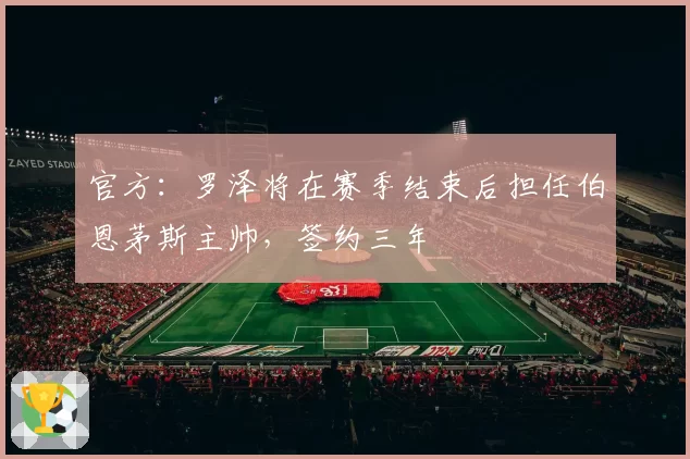 官方：罗泽将在赛季结束后担任伯恩茅斯主帅，签约三年