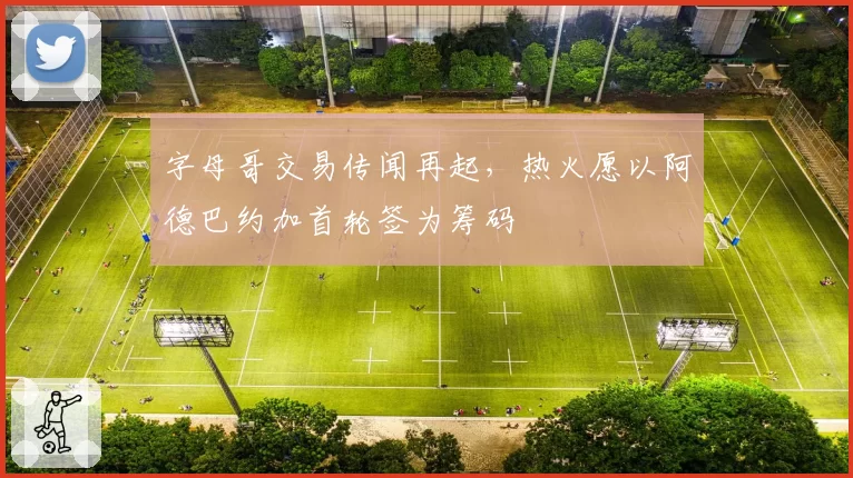 字母哥交易传闻再起,热火愿以阿德巴约加首轮签为筹码