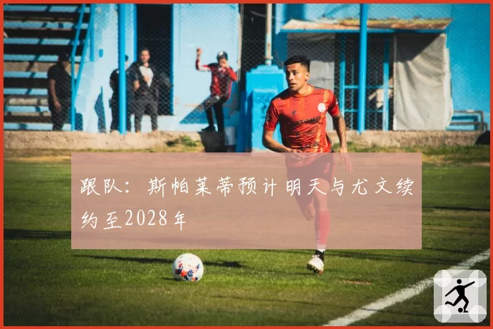 跟队：斯帕莱蒂预计明天与尤文续约至2028年