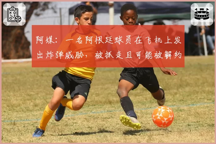 阿媒:一名阿根廷球员在飞机上发出炸弹威胁,被抓走且可能被解约