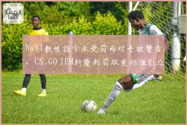 NaVi教练指令未受罚而对手被警告,CS_GO IEM科隆判罚双重标准引众怒