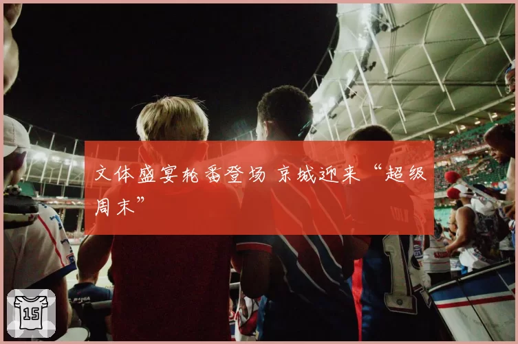 文体盛宴轮番登场 京城迎来“超级周末”