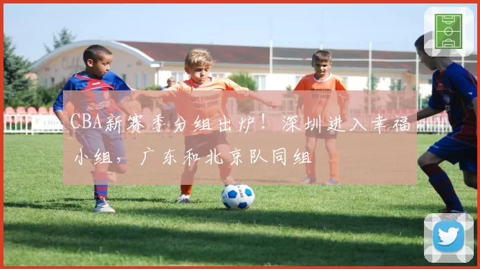 CBA新赛季分组出炉！深圳进入幸福小组，广东和北京队同组