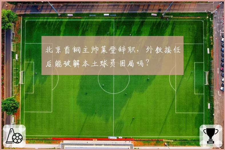 北京首钢主帅莱登辞职，外教接任后能破解本土球员困局吗？