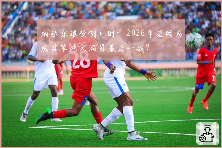 纳达尔退役倒计时：2026年温网或成其草地大满贯最后一战？