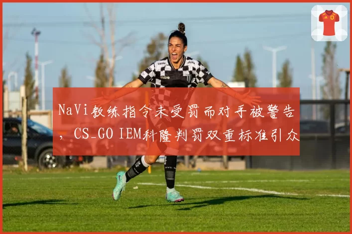 NaVi教练指令未受罚而对手被警告,CS_GO IEM科隆判罚双重标准引众怒