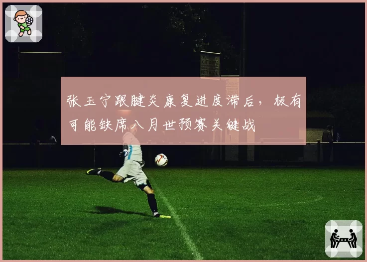 张玉宁跟腱炎康复进度滞后，极有可能缺席八月世预赛关键战