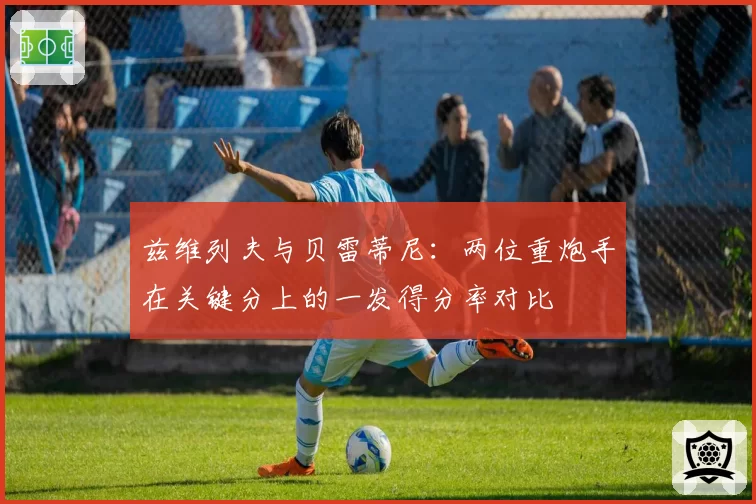 兹维列夫与贝雷蒂尼:两位重炮手在关键分上的一发得分率对比