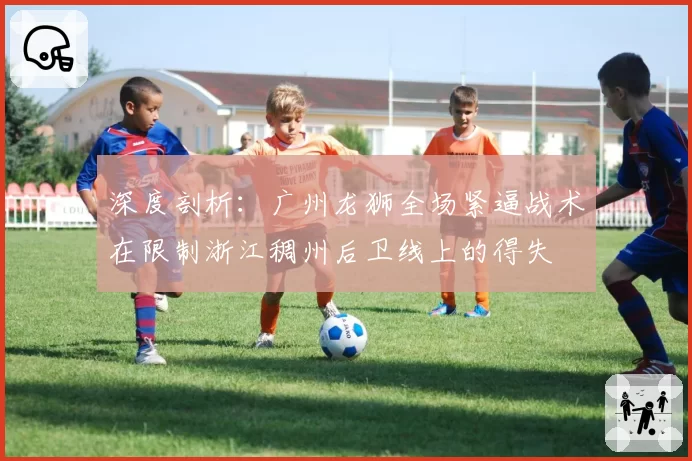 深度剖析：广州龙狮全场紧逼战术在限制浙江稠州后卫线上的得失