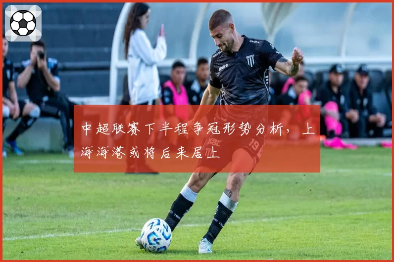中超联赛下半程争冠形势分析，上海海港或将后来居上