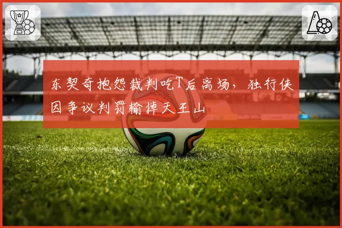 东契奇抱怨裁判吃T后离场，独行侠因争议判罚输掉天王山