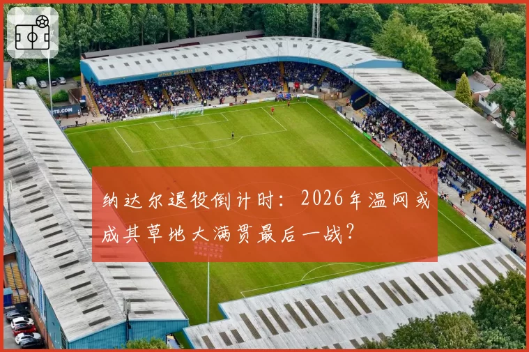 纳达尔退役倒计时：2026年温网或成其草地大满贯最后一战？