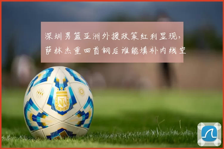 深圳男篮亚洲外援政策红利显现,萨林杰重回首钢后谁能填补内线空缺?