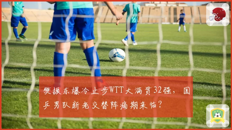 樊振东爆冷止步WTT大满贯32强，国乒男队新老交替阵痛期来临？