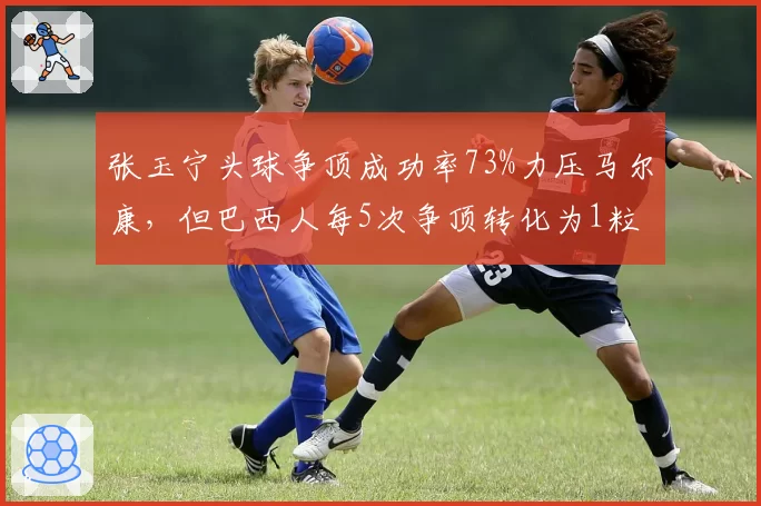 张玉宁头球争顶成功率73%力压马尔康,但巴西人每5次争顶转化为1粒进球
