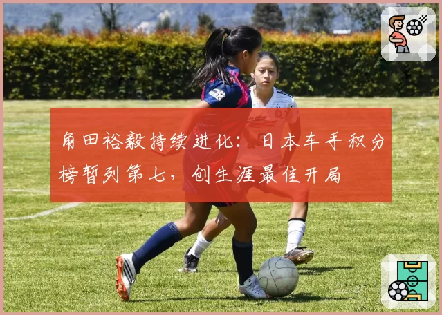 角田裕毅持续进化：日本车手积分榜暂列第七，创生涯最佳开局