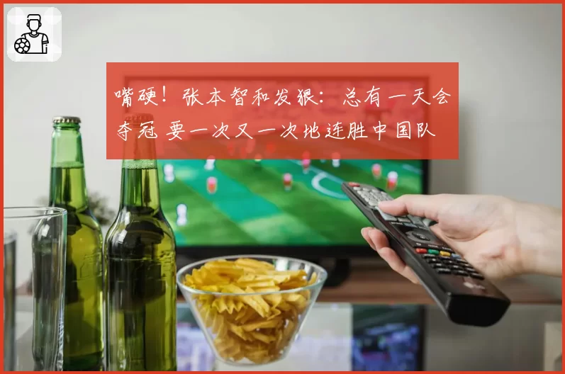 嘴硬！张本智和发狠：总有一天会夺冠 要一次又一次地连胜中国队