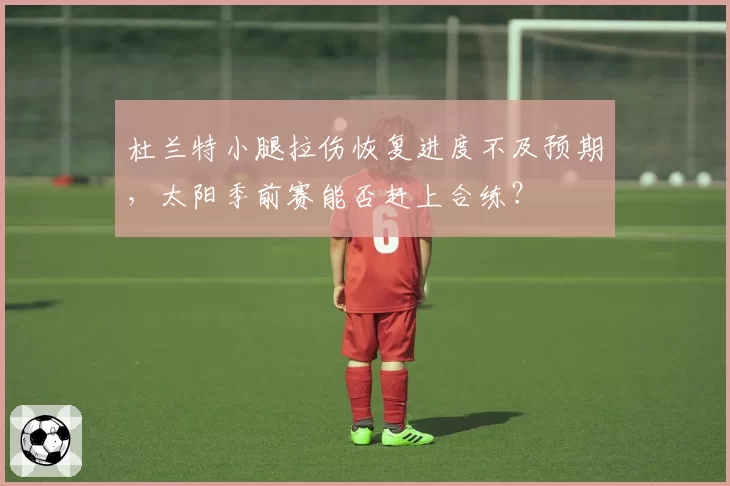 杜兰特小腿拉伤恢复进度不及预期,太阳季前赛能否赶上合练?
