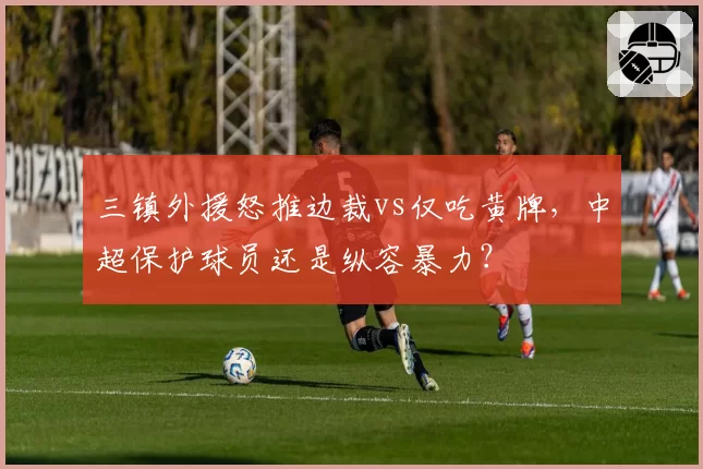 三镇外援怒推边裁vs仅吃黄牌,中超保护球员还是纵容暴力?