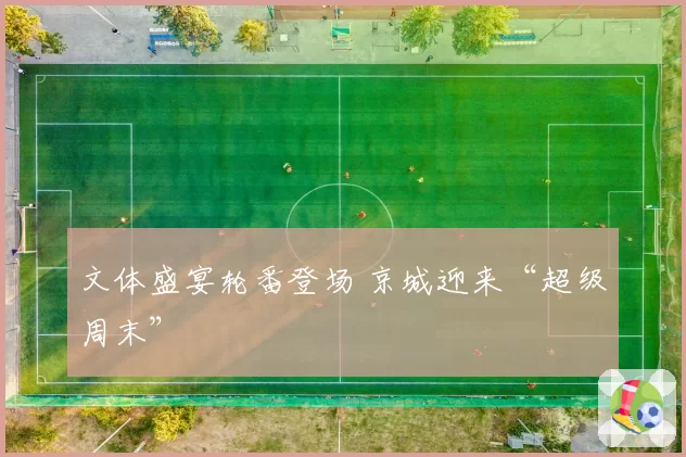 文体盛宴轮番登场 京城迎来“超级周末”