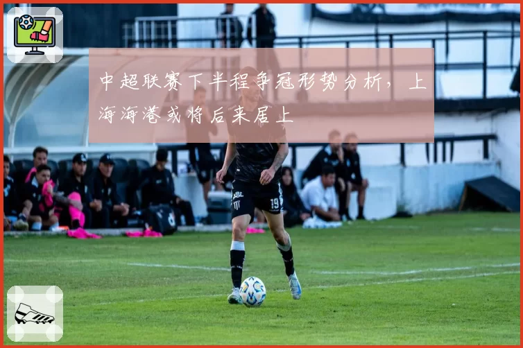 中超联赛下半程争冠形势分析，上海海港或将后来居上