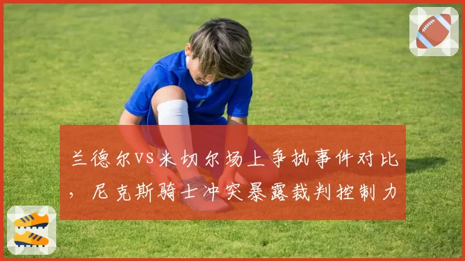 兰德尔vs米切尔场上争执事件对比,尼克斯骑士冲突暴露裁判控制力不足