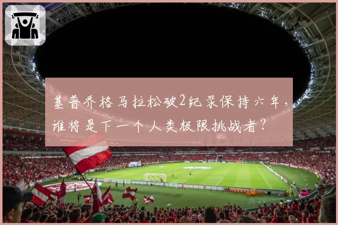 基普乔格马拉松破2纪录保持六年,谁将是下一个人类极限挑战者?