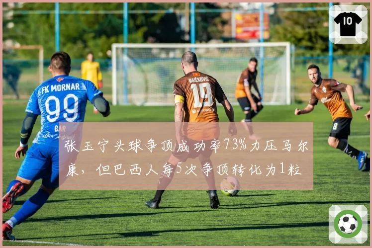 张玉宁头球争顶成功率73%力压马尔康,但巴西人每5次争顶转化为1粒进球