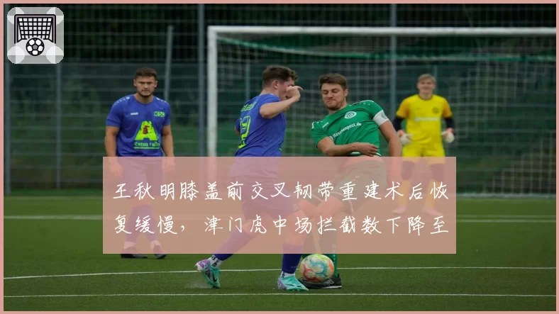 王秋明膝盖前交叉韧带重建术后恢复缓慢,津门虎中场拦截数下降至联赛倒数第三